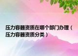 壓力容器資質(zhì)在哪個部門辦理（壓力容器資質(zhì)分類）
