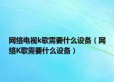 網(wǎng)絡(luò)電視k歌需要什么設(shè)備（網(wǎng)絡(luò)K歌需要什么設(shè)備）
