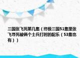 三國張飛死第幾集（終極三國51集里張飛尋死被倆個士兵打時的配樂（53集也有））