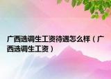 廣西選調生工資待遇怎么樣（廣西選調生工資）