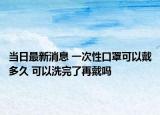 當(dāng)日最新消息 一次性口罩可以戴多久 可以洗完了再戴嗎