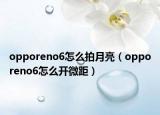 opporeno6怎么拍月亮（opporeno6怎么開(kāi)微距）