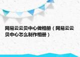 網(wǎng)易云云貝中心做相冊（網(wǎng)易云云貝中心怎么制作相冊）