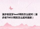 漫步者藍(lán)牙tws5耳機(jī)怎么配對(duì)（漫步者TWS3耳機(jī)怎么配對(duì)連接）