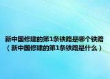 新中國修建的第1條鐵路是哪個鐵路（新中國修建的第1條鐵路是什么）