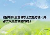 成都到鳳凰古城怎么去最方便（成都去鳳凰古城的路線）