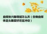 自媒體興趣領(lǐng)域怎么弄（你做自媒體是頭趣愛好還是沖動）