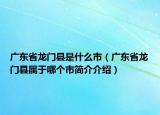 廣東省龍門縣是什么市（廣東省龍門縣屬于哪個(gè)市簡介介紹）