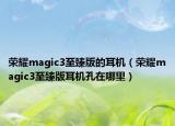 榮耀magic3至臻版的耳機(jī)（榮耀magic3至臻版耳機(jī)孔在哪里）
