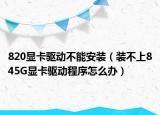 820顯卡驅(qū)動不能安裝（裝不上845G顯卡驅(qū)動程序怎么辦）