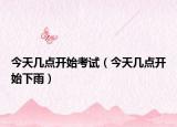 今天幾點(diǎn)開始考試（今天幾點(diǎn)開始下雨）