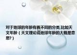 對于地球的年齡有著不同的分類,比如天文年齡（天文理論說地球年齡的大概是意思?）