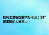 如何去愛祖國(guó)的大好河山（怎樣愛祖國(guó)的大好河山）