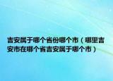 吉安屬于哪個(gè)省份哪個(gè)市（哪里吉安市在哪個(gè)省吉安屬于哪個(gè)市）