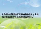 人在不吃飯的情況下消耗的是什么（人在不吃飯的情況下,體內(nèi)燃燒的是什么）