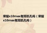 榮耀x10max有耳機(jī)孔嗎（榮耀x10max有耳機(jī)孔嗎）