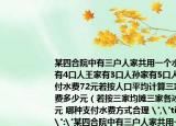 某四合院中有三戶人家共用一個(gè)水表高家有4口人王家有3口人孫家有5口人八月份共付水費(fèi)72元若按人口平均計(jì)算三家各付水費(fèi)多少元（若按三家均攤?cè)腋鞅M(fèi)多少元 哪種支付水費(fèi)方式合理 