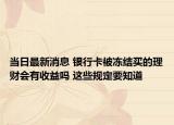 當日最新消息 銀行卡被凍結(jié)買的理財會有收益嗎 這些規(guī)定要知道