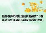 新鮮春筍如何處理能長(zhǎng)期保鮮?（春筍怎么處理可以長(zhǎng)期保存簡(jiǎn)介介紹）