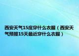 西安天氣15度穿什么衣服（西安天氣預(yù)報(bào)15天最近穿什么衣服）