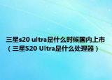 三星s20 ultra是什么時(shí)候國內(nèi)上市（三星S20 Ultra是什么處理器）