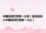 中國(guó)足球打黑第一大案（高官的良心中國(guó)足球打黑第一斗士）