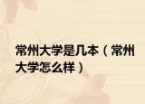 常州大學(xué)是幾本（常州大學(xué)怎么樣）