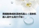 用細(xì)胞做成的活體機(jī)器人（活體機(jī)器人是什么簡(jiǎn)介介紹）