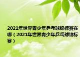 2021年世界青少年乒乓球錦標(biāo)賽在哪（2021年世界青少年乒乓球錦標(biāo)賽）