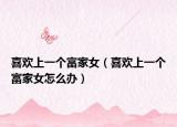 喜歡上一個(gè)富家女（喜歡上一個(gè)富家女怎么辦）
