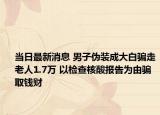 當(dāng)日最新消息 男子偽裝成大白騙走老人1.7萬(wàn) 以檢查核酸報(bào)告為由騙取錢(qián)財(cái)