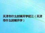 天津市什么時(shí)候開(kāi)學(xué)初三（天津市什么時(shí)候開(kāi)學(xué)）