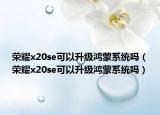 榮耀x20se可以升級鴻蒙系統(tǒng)嗎（榮耀x20se可以升級鴻蒙系統(tǒng)嗎）
