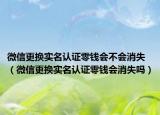 微信更換實名認證零錢會不會消失（微信更換實名認證零錢會消失嗎）