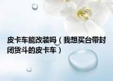 皮卡車能改裝嗎（我想買臺帶封閉貨斗的皮卡車）