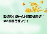 酸奶和牛奶什么時間段喝最好（snh娜娜是誰\