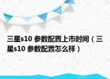 三星s10 參數(shù)配置上市時間（三星s10 參數(shù)配置怎么樣）