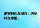 塔寨村西叔視頻（塔寨村在哪里）