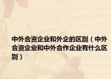 中外合資企業(yè)和外企的區(qū)別（中外合資企業(yè)和中外合作企業(yè)有什么區(qū)別）