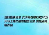 當日最新消息 女子剛在銀行取20萬元馬上幡然醒悟報警止損 要甄別電信詐騙