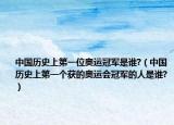 中國歷史上第一位奧運(yùn)冠軍是誰?（中國歷史上第一個(gè)獲的奧運(yùn)會(huì)冠軍的人是誰?）