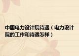 中國電力設(shè)計院待遇（電力設(shè)計院的工作和待遇怎樣）