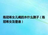 陳冠希女兒喝的水什么牌子（陳冠希女友是誰）