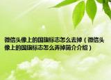 微信頭像上的國(guó)旗標(biāo)志怎么去掉（微信頭像上的國(guó)旗標(biāo)志怎么弄掉簡(jiǎn)介介紹）