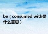 be（consumed with是什么意思）