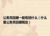 公務(wù)員回避一般包括什么（什么是公務(wù)員回避規(guī)定）