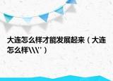大連怎么樣才能發(fā)展起來（大連怎么樣\