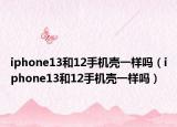 iphone13和12手機殼一樣嗎（iphone13和12手機殼一樣嗎）