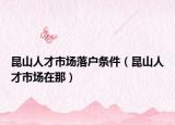昆山人才市場(chǎng)落戶(hù)條件（昆山人才市場(chǎng)在那）