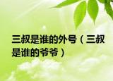 三叔是誰的外號(hào)（三叔是誰的爺爺）